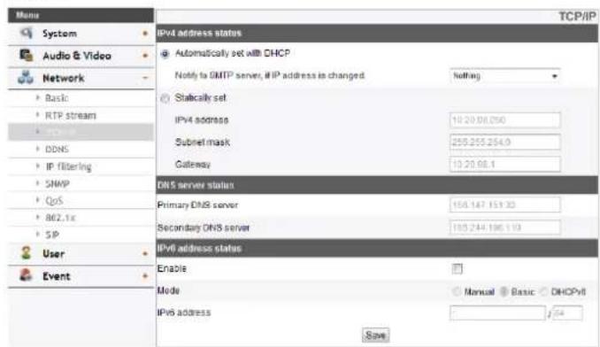 Menu System Audio & Video Network Basic RTP stream DDNS IP filtering SHWP QoS 862.1x SP User Event IPv4 address status Automatically set with DHCP Notify to OMTP server, if IP address is changed Nothing Stically set IPv4 address 10.20.00.050 Subnet mask 255.255.254.9 Gateway 10.20.00.1 DNS server status Primary DNS server 155.147.151.32 Secondary DNS server 155.244.196.113 IPv6 address status Enable Mode Manual Basic DHCPv6 IPv6 address Save TCP/IP