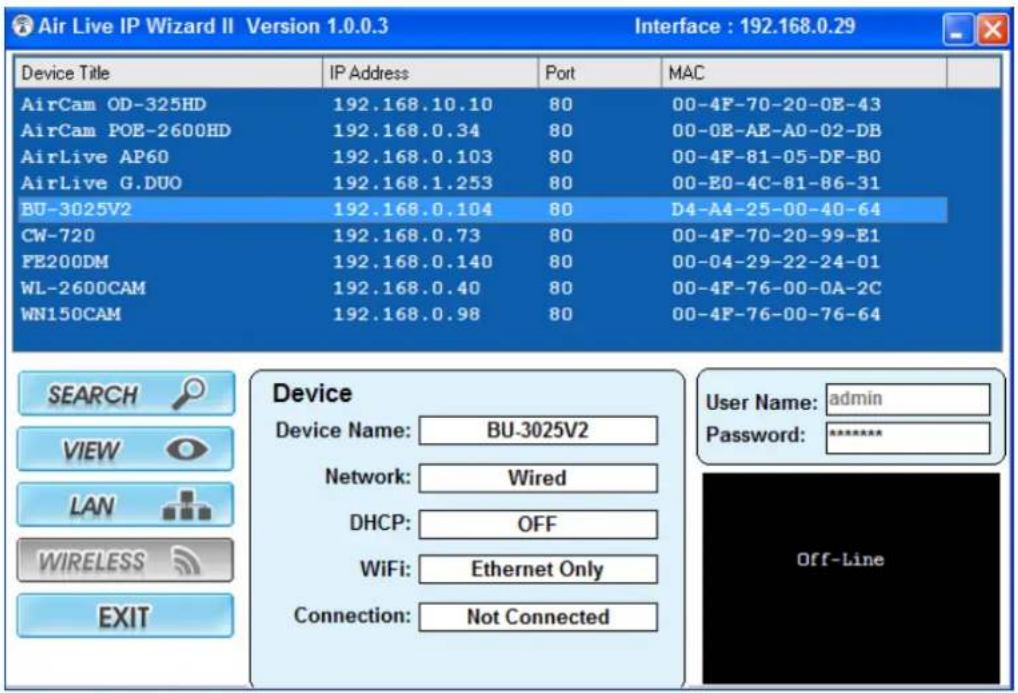 Air Live IP Wizard II Version 1.0.0.3 Interface : 192.168.0.29 Device Title IP Address Port MAC AirCam OD-325HD 192.168.10.10 80 00-4F-70-20-0E-43 AirCam POE-2600HD 192.168.0.34 80 00-0E-AE-AO-02-DB AirLive AP60 192.168.0.103 80 00-4F-81-05-DF-B0 AirLive G.DUO 192.168.1.253 80 00-E0-4C-81-86-31 BU-3025V2 192.168.0.104 80 D4-A4-25-00-40-64 CW-720 192.168.0.73 80 00-4F-70-20-99-E1 FE200DM 192.168.0.140 80 00-04-29-22-24-01 WL-2600CAM 192.168.0.40 80 00-4F-76-00-0A-2C WN150CAM 192.168.0.98 80 00-4F-76-00-76-64 SEARCH VIEW LAN WIRELESS EXIT Device Device Name: BU-3025V2 Network: Wired DHCP: OFF WiFi: Ethernet Only Connection: Not Connected User Name: adultsin Password:****** Off-Line