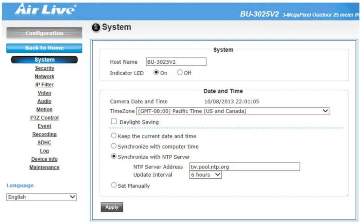 Air Live® BU-3025V2 3-MegaPixel Outdoor 25 meter IR Configuration Back to Home System Host Name BU-3025V2 Indicator LED On Off Date and Time Camera Date and Time 10/08/2013 22:01:05 TimeZone (GMT-08:00) Pacific Time (US and Canada) Daylight Saving Keep the current date and time Synchronize with computer time Synchronize with NTP Server NTP Server Address tw.pool.ntp.org Update Interval 6 hours Set Manually Language English Apply