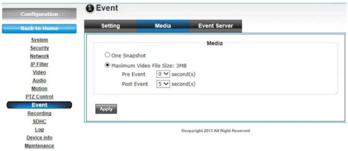 Configuration Back to Home System Security Network IP Filter Video Audio Motion PTZ Control Event Recording SDHC Log Device info Maintenance Event Setting Media Event Server Media One Snapshot Maximum Video File Size: 3MB Pre Event 0 √ second(s) Post Event 5 √ second(s) Apply ©copyright 2013 All Right Reserved