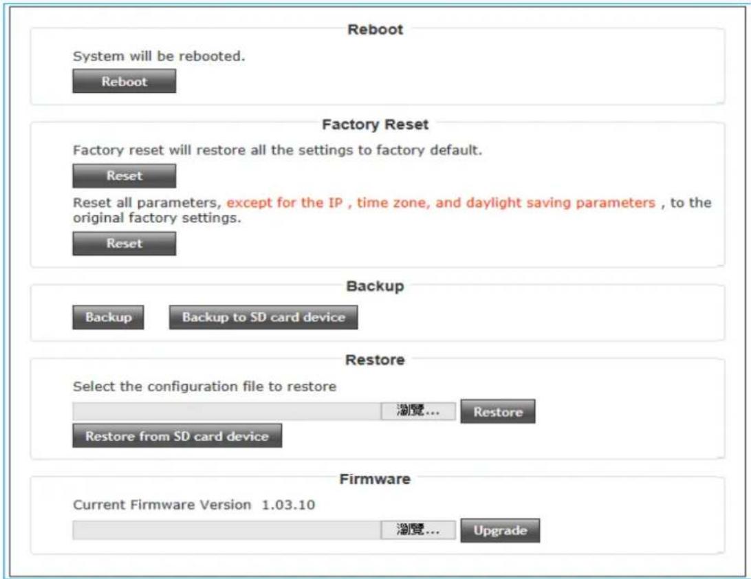Reboot System will be rebooted. Reboot Factory Reset Factory reset will restore all the settings to factory default. Reset Reset all parameters, except for the IP , time zone, and daylight saving parameters , to the original factory settings. Reset Backup Backup Backup to SD card device Restore Select the configuration file to restore Restore from SD card device Firmware Current Firmware Version 1.03.10 Update Upgrade