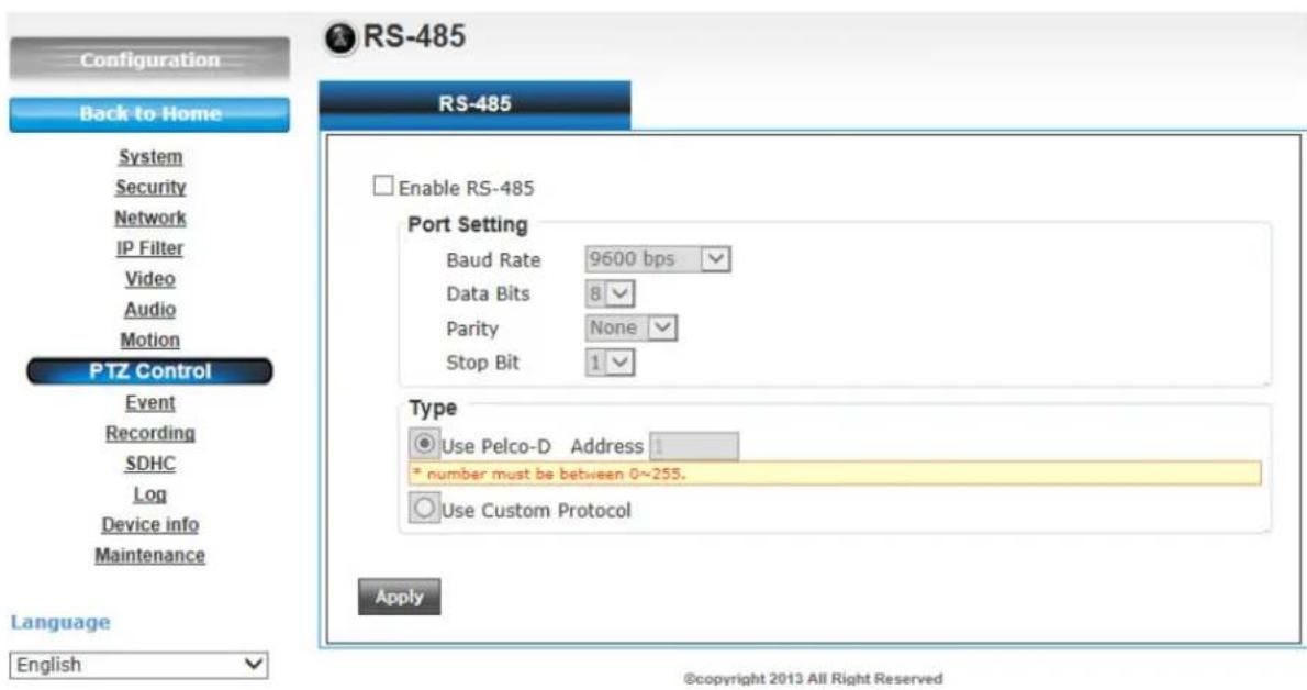 Configuration Back to Home System Security Network IP Filter Video Audio Motion PTZ Control Event Recording SDHC Log Device info Maintenance Language English RS-485 Enable RS-485 Port Setting Baud Rate 9600 bps Data Bits 8 Parity None Stop Bit 1 Type Use Pelco-D Address 1 * number must be between 0~255. Use Custom Protocol Apply ©copyright 2013 All Right Reserved