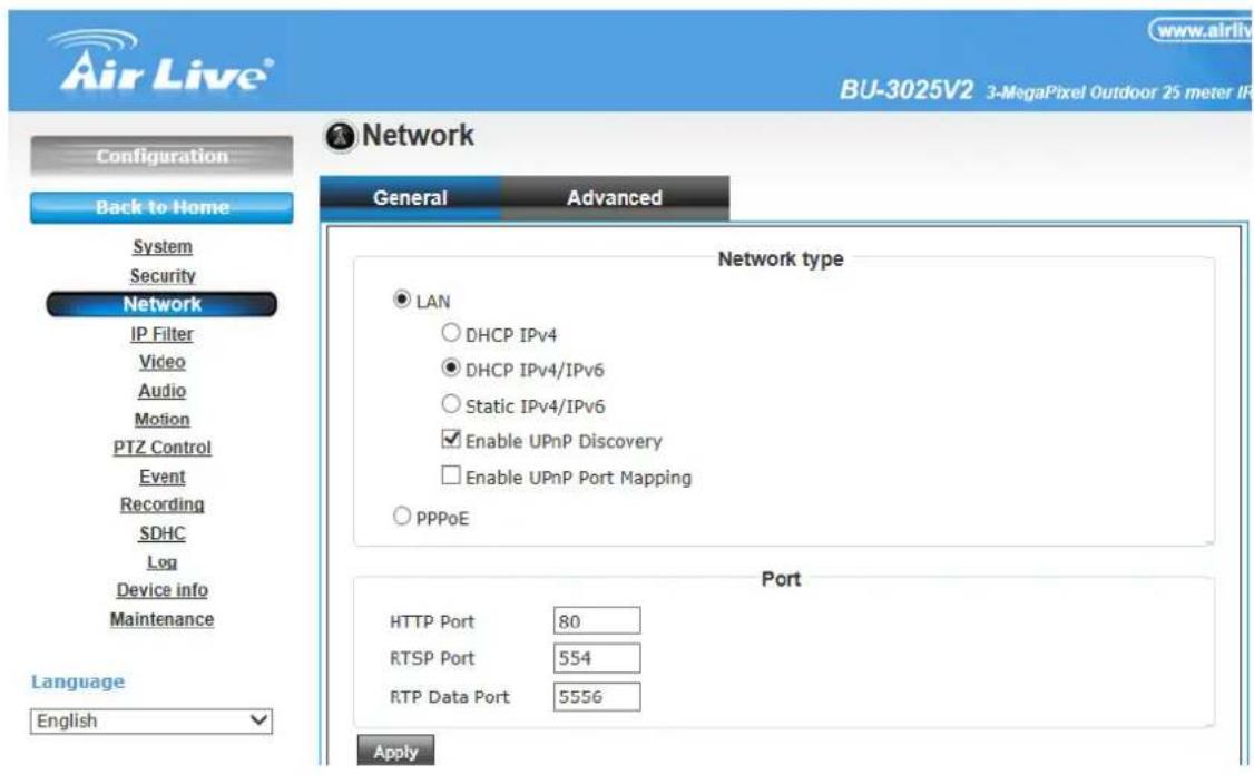 Air Live® www.airliv BU-3025V2 3-MegaPixel Outdoor 25 meter IP Configuration Back to Home System Security Network IP Filter Video Audio Motion PTZ Control Event Recording SDHC Log Device info Maintenance Language English Network General Advanced Network type ● LAN ○ DHCP IPv4 ● DHCP IPv4/IPv6 ○ Static IPv4/IPv6 ✓ Enable UPnP Discovery □ Enable UPnP Port Mapping ○ PPPoE Port HTTP Port 80 RTSP Port 554 RTP Data Port 5556 Apply