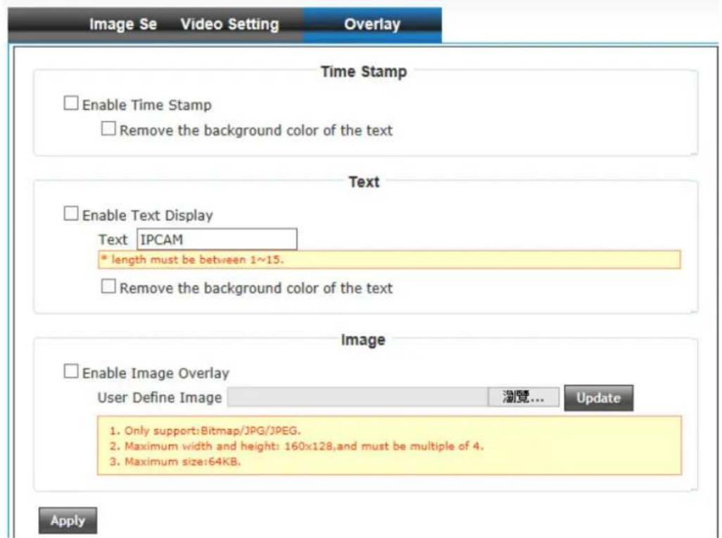 Image Se Video Setting Overlay Time Stamp Enable Time Stamp Remove the background color of the text Text Enable Text Display Text IPCAM * length must be between 1~15. Remove the background color of the text Image Enable Image Overlay User Define Image 浏览... Update 1. Only support:Bitmap/JPG/JPEG. 2. Maximum width and height: 160x128,and must be multiple of 4. 3. Maximum size:64KB. Apply
