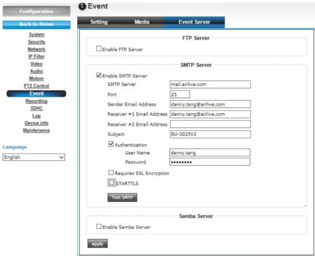 Configuration Back to Home System Security Network IP Filter Video Audio Motion PTZ Control Event Recording SDHC Log Device info Maintenance Language English FTP Server Enable FTP Server SMTP Server Enable SMTP Server SMTP Server mail.airlive.com Port 25 Sender Email Address danny.tang@airlive.com Receiver #1 Email Address danny.tang@airlive.com Receiver #2 Email Address Subject BU-3025V2 Authentication User Name danny.tang Password ********** Requires SSL Encryption STARTTLS Test SMTP Samba Server Enable Samba Server Apply