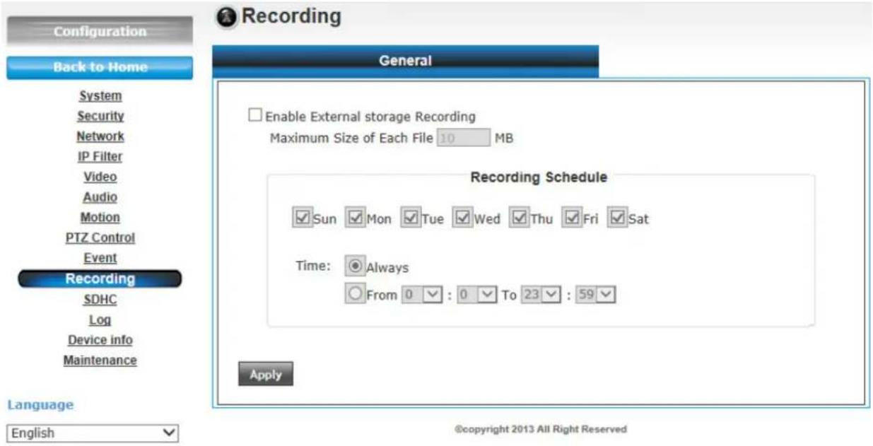 Recording Back to Home System Security Network IP Filter Video Audio Motion PTZ Control Event Recording SDHC Log Device info Maintenance Language English General Enable External storage Recording Maximum Size of Each File 10 MB Recording Schedule Sun Mon Tue Wed Thu Fri Sat Time: Always From 0 : 0 To 23 : 59 Apply ©copyright 2013 All Right Reserved