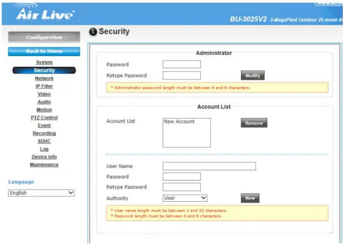 Air Live® BU-3025V2 3-MegaPixel Outdoor 25 meter IR Configuration Back to Home System Security Network IP Filter Video Audio Motion PTZ Control Event Recording SDHC Log Device info Maintenance Language English Security Administrator Password Retype Password Modify * Administrator password length must be between 4 and 8 characters. Account List Account List New Account Remove User Name Password Retype Password Authority User New * User name length must be between 1 and 32 characters. * Password length must be between 4 and 8 characters.