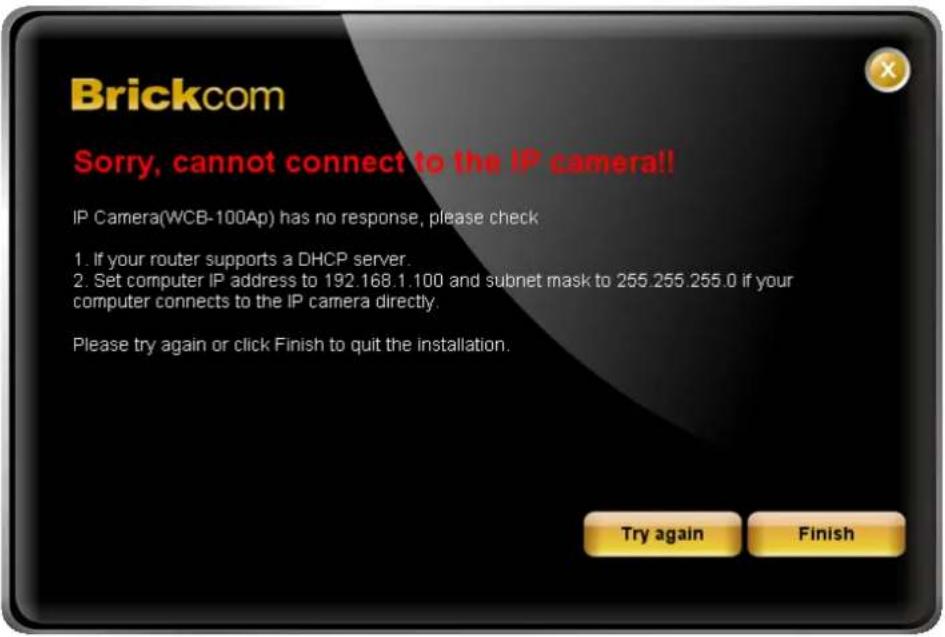 Brickcom Sorry, cannot connect to the IP camera!! IP Camera(WCB-100Ap) has no response, please check 1. If your router supports a DHCP server. 2. Set computer IP address to 192.168.1.100 and subnet mask to 255.255.255.0 if your computer connects to the IP camera directly. Please try again or click F…