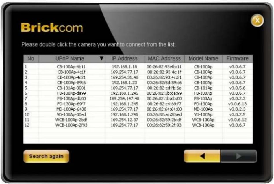 Brickcom Please double click the camera you want to connect from the list. No UPnP Name ▼ IP Address MAC Address Model Name Firmware 1 CB-100Ap-4b11 192.168.1.18 00:26:82:93:4b:11 CB-100Ap v3.0.6.7 2 CB-100Ap-4c1f 169.254.77.17 00:26:82:93:4c:1f CB-100Ap v3.0.6.7 3 CB-100Ap-4c21 169.254.31.48 00:26:…