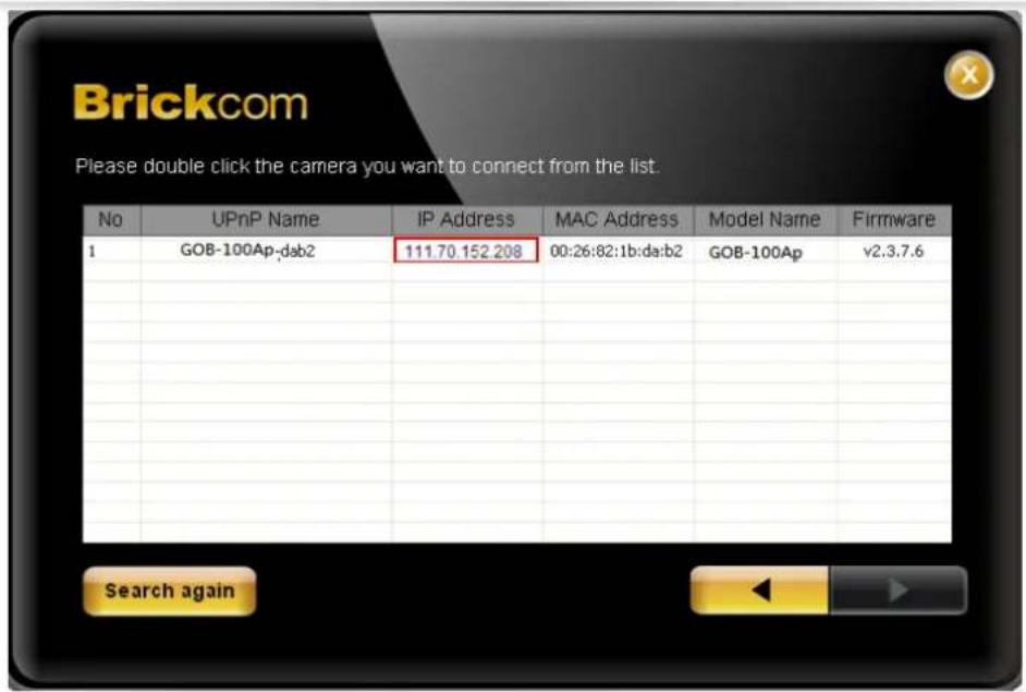 Brickcom Please double click the camera you want to connect from the list. No UPnP Name IP Address MAC Address Model Name Firmware I GOB-100Ap:deb2 111.70.152.208 00:26:82:1b:da:b2 GOB-100Ap v2.3.7.6 Search again