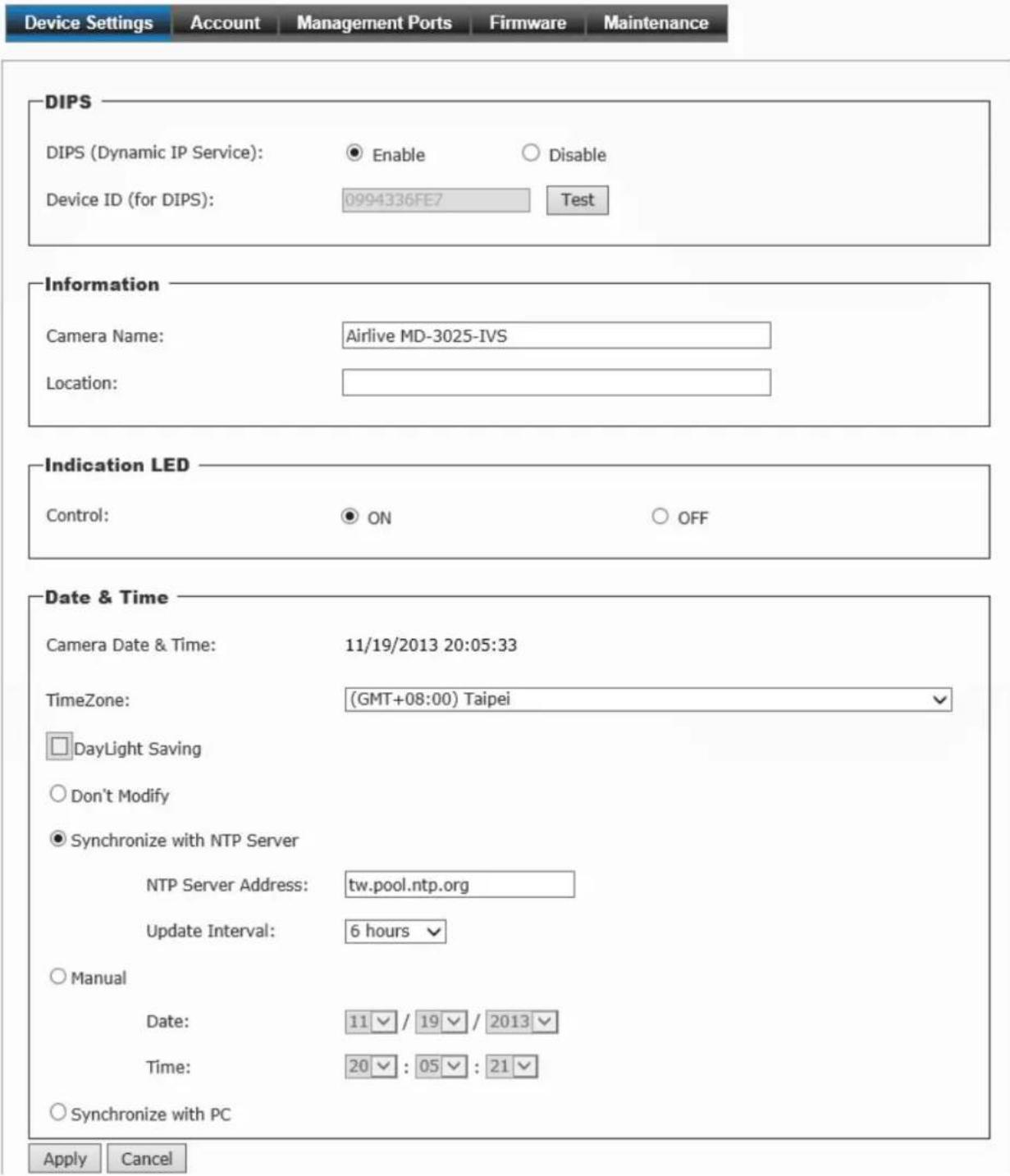 Device Settings Account Management Ports Firmware Maintenance DIPS DIPS (Dynamic IP Service): ● Enable ○ Disable Device ID (for DIPS): 0994336FE7 Test Information Camera Name: Airlive MD-3025-IVS Location: Indication LED Control: ● ON ○ OFF Date & Time Camera Date & Time: 11/19/2013 20:05:33 TimeZone: (GMT+08:00) Taipei □DayLight Saving ○Don't Modify ● Synchronize with NTP Server NTP Server Address: tw.pool.ntp.org Update Interval: 6 hours ▼ ○Manual Date: 11 / 19 / 2013 ▼ Time: 20 : 05 : 21 ▼ ○Synchronize with PC Apply Cancel