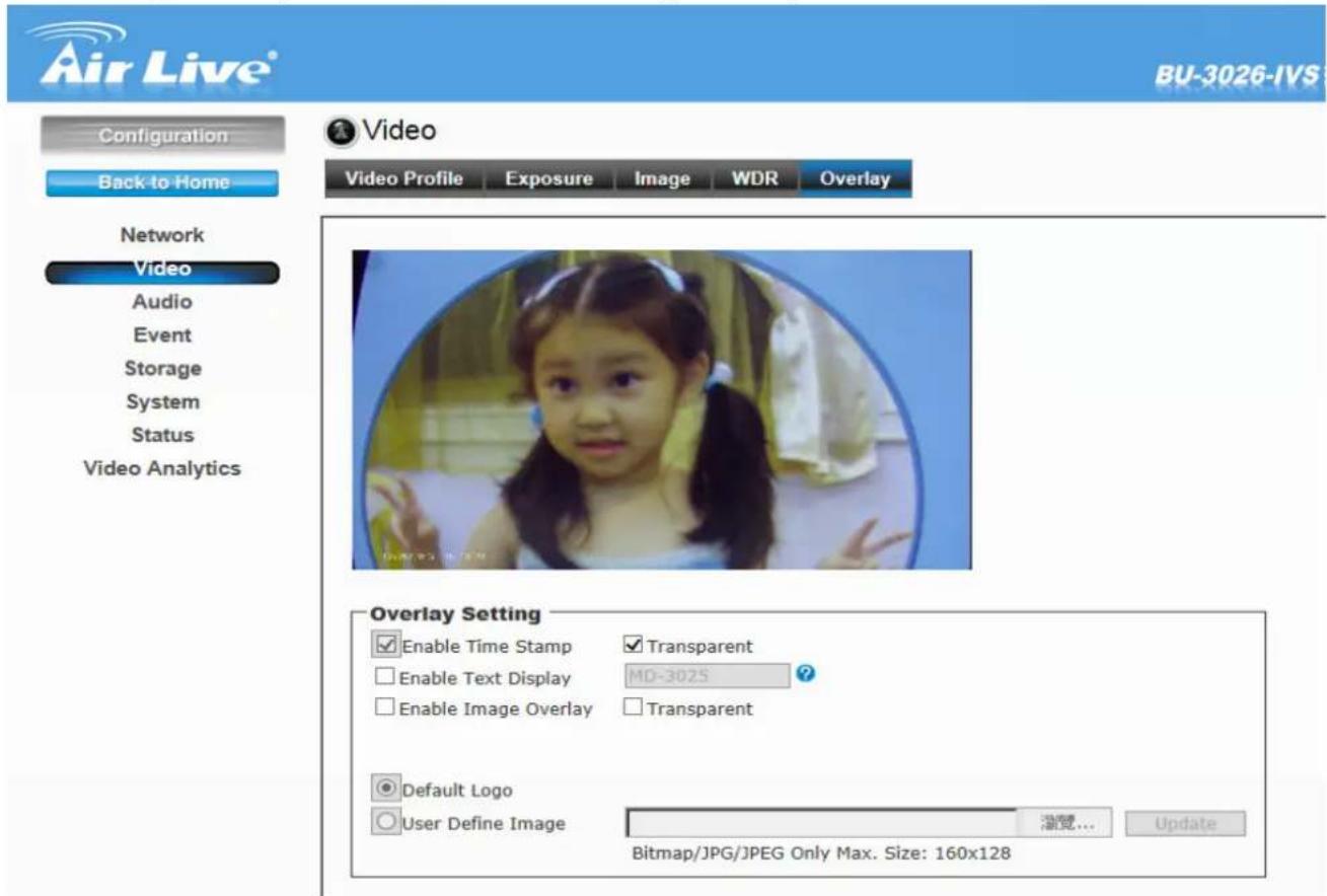 Air Live® BU-3026-IVS Configuration Back to Home Video Video Profile Exposure(Image WDR Overlay Network Video Audio Event Storage System Status Video Analytics Overlay Setting Enable Time Stamp Transparent Enable Text Display MD-3025 Enable Image Overlay Transparent Default Logo User Define Image 浏览... Update Bitmap/JPG/JPEG Only Max. Size: 160x128