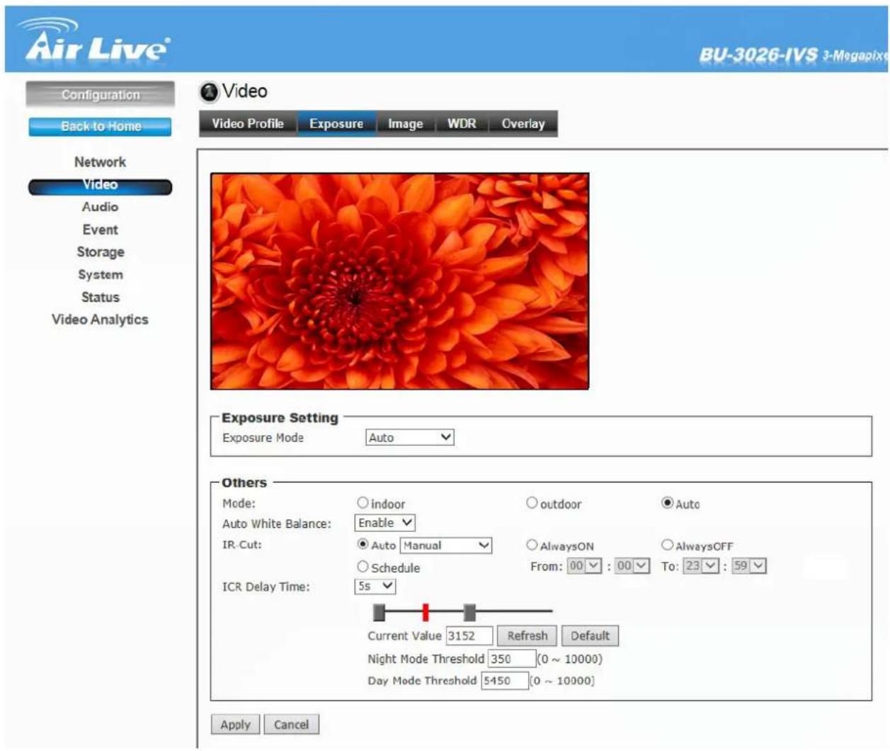 Air Live® BU-3026-IVS 3-Megapixel Configuration Back to Home Network Video Audio Event Storage System Status Video Analytics Video Video Profile Exposure Image WDR Overlay Exposure Setting Exposure Mode Auto Others Mode: Indoor Outdoor Auto Auto White Balance: Enable IR-Cut: Auto Manual AlwaysON AlwaysOFF Schedule From: 00 : 00 To: 23 : 59 ICR Delay Time: 5s Current Value 3152 Refresh Default Night Mode Threshold 350 (0 ~ 10000) Day Mode Threshold 5450 (0 ~ 10000) Apply Cancel