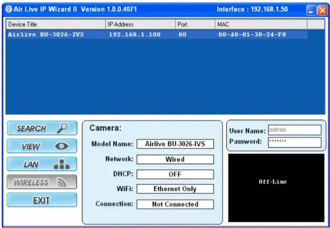 Air Live IP Wizard II Version 1.0.0.4071 Interface : 192.168.1.50 Device Title IP Address Port MAC Airlive BU-3026-IVS 192.168.1.100 80 00-40-01-30-24-F8 SEARCH Camera: VIEW-model Name:Airlive BU-3026-IVS Network: Wired DHCP: OFF WiFi: Ethernet Only Connection: Not Connected User Name: adultsin Password:****** Off-Line WIRELESS EXIT