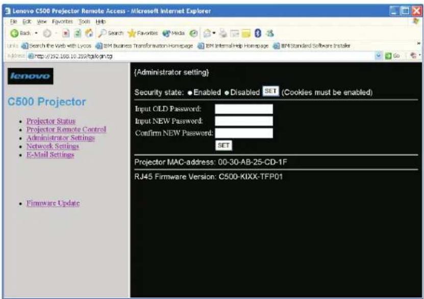 Lenovo C500 Projector Remote Access - Microsoft Internet Explorer File Edit View Favorites Tools Help Back Search Favorites Media Search the Web with Lycos IBM Business Transformation Homepage IBM Internal Help Homepage IBM Standard Software Installer Address http://192.168.10.159/cgi/login.cgi Go Lenovo C500 Projector • Projector Status • Projector Remote Control • Administrator Settings • Network Settings • E-Mail Settings • Firmware Update {Administrator setting} Security state: ● Enabled ● Disabled SET (Cookies must be enabled) Input OLD Password: Input NEW Password: Confirm NEW Password: SET Projector MAC-address: 00-30-AB-25-CD-1F RJ45 Firmware Version: C500-KIXX-TFP01