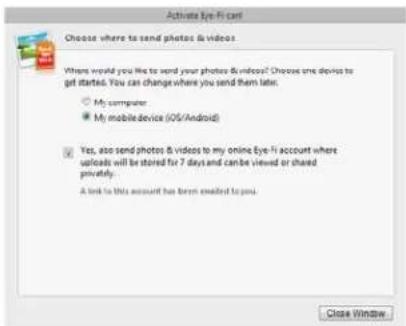Activate Eye-Fi card Choose where to send photos & videos. Where would you like to send your photos & videos? Choose one device to get started. You can change where you send them later. ○ My computer ● My mobile device (iOS/Android) ☑ Yes, also send photos & videos to my online Eye-fi account where uploads will be stored for 7 days and can be viewed or shared privately. A link to this account has been enabled to you. Close Window