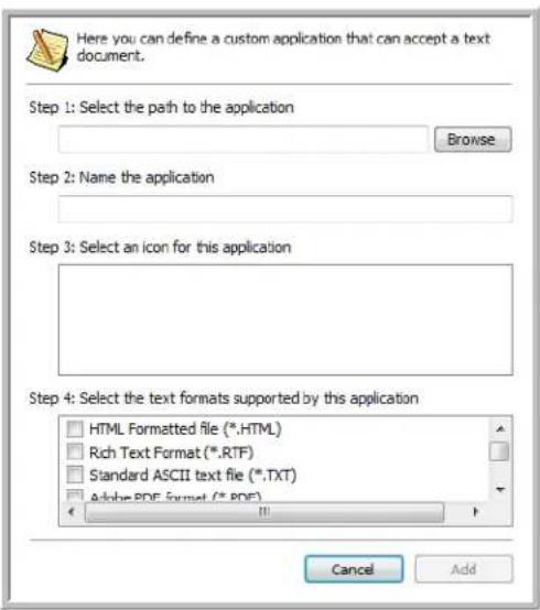Here you can define a custom application that can accept a text document. Step 1: Select the path to the application Browse Step 2: Name the application Step 3: Select an icon for this application Step 4: Select the text formats supported by this application HTML Formatted file (*.HTML) Rich Text Format (*.RTF) Standard ASCII text file (*.TXT) Adobe PDF format (*.PDF) Cancel Add