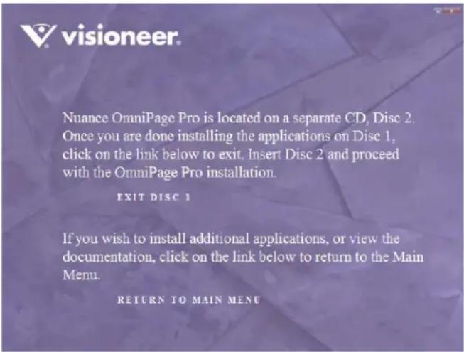 Nuance OmniPage Pro is located on a separate CD, Disc 2. Once you are done installing the applications on Disc 1, click on the link below to exit. Insert Disc 2 and proceed with the OmniPage Pro installation. EXIT DISC 1 If you wish to install additional applications, or view the documentation, click on the link below to return to the Main Menu. RETURN TO MAIN MENU