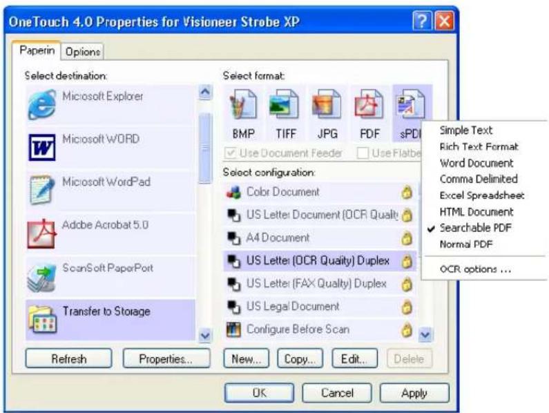 OneTouch 4.0 Properties for Visioneer Strobe XP Paperin Options Select destination: Microsoft Explorer Microsoft WORD Microsoft WordPad Adobe Acrobat 5.0 ScanSoft PaperPort Transfer to Storage Refresh Properties... New... Copy... Edit... Delete Select format: BMP TIFF JPG PDF sPDF Use Document Feeder Use Flatbe Select configuration: Color Document US Letter Document (OCR Quality) A4 Document US Letter (OCR Quality) Duplex US Letter (FAX Quality) Duplex US Legal Document Configure Before Scan OK Cancel Apply Simple Text Rich Text Format Word Document Comma Delimited Excel Spreadsheet HTML Document Searchable PDF Normal PDF OCR options ...