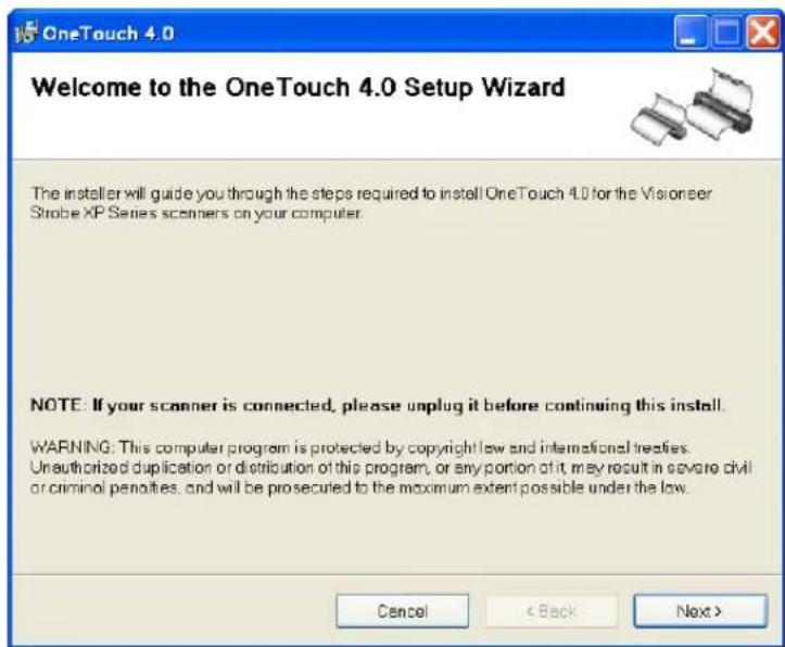 OneTouch 4.0 Welcome to the OneTouch 4.0 Setup Wizard The installer will guide you through the steps required to install OneTouch 4.0 for the Visioneer Strobe XP Series scanners on your computer. NOTE: If your scanner is connected, please unplug it before continuing this install. WARNING: This computer program is protected by copyright law and international treaties. Unauthorized duplication or distribution of this program, or any portion of it, may result in severe civil or criminal penalties, and will be prosecuted to the maximum extent possible under the law. Cancel < Back Next >