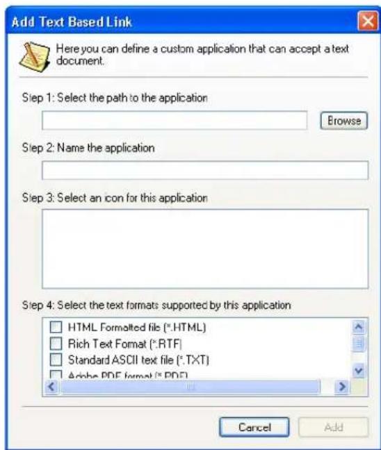 Add Text Based Link Here you can define a custom application that can accept a text document. Step 1: Select the path to the application Browse Step 2: Name the application Step 3: Select an icon for this application Step 4: Select the text formats supported by this application HTML Formalted file (*.HTML) Rich Text Format (*.RTF) Standard ASCII text file (*.TXT) Alpha PDF format (*.PDF) Cancel Add