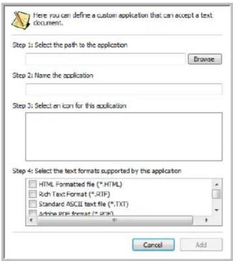 Here you can define a custom application that can accept a text document. Step 1: Select the path to the application Browse Step 2: Name the application Step 3: Select an icon for this application Step 4: Select the text formats supported by this application HTML Formatted file (*.HTML) Rich Text Format (*.RTF) Standard ASCII text file (*.TXT) Adobe PDF format (*.PDF) Cancel Add