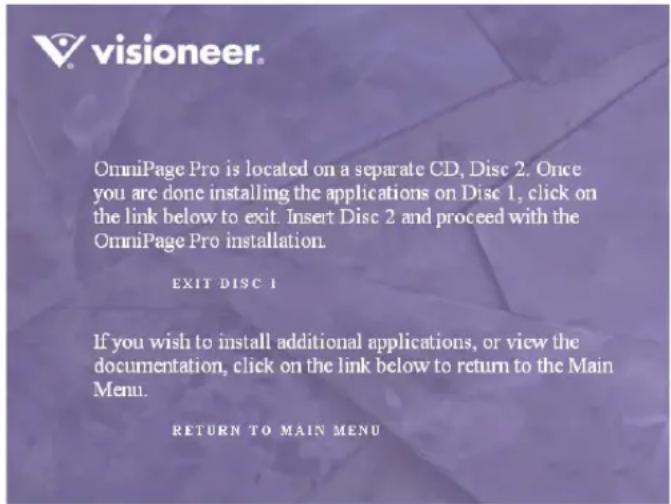 OmniPage Pro is located on a separate CD, Disc 2. Once you are done installing the applications on Disc 1, click on the link below to exit. Insert Disc 2 and proceed with the OmniPage Pro installation. EXIT DISC 1 If you wish to install additional applications, or view the documentation, click on the link below to return to the Main Menu. RETURN TO MAIN MENU
