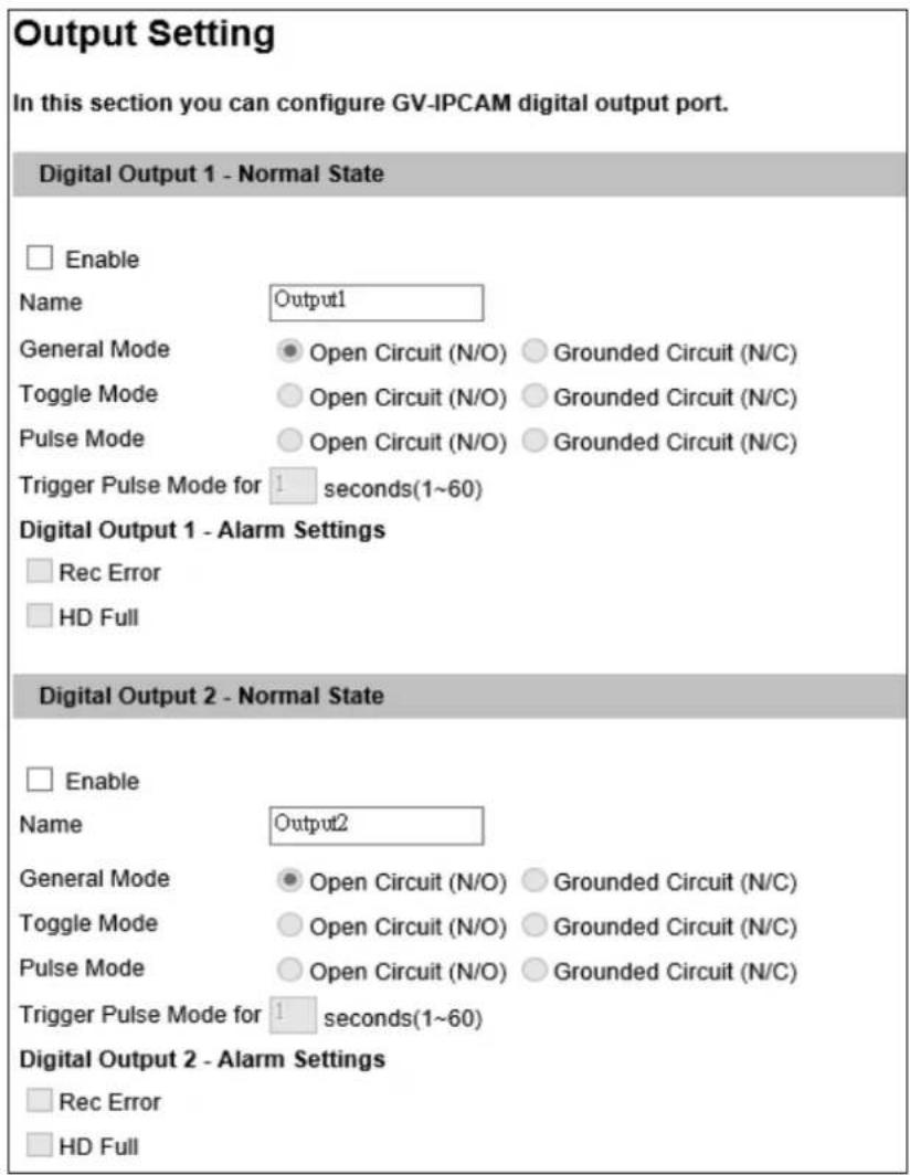 Output Setting In this section you can configure GV-IPCAM digital output port. Digital Output 1 - Normal State Enable Name Output1 General Mode Open Circuit (N/O) Grounded Circuit (N/C) Toggle Mode Open Circuit (N/O) Grounded Circuit (N/C) Pulse Mode Open Circuit (N/O) Grounded Circuit (N/C) Trigger Pulse Mode for 1 seconds(1~60) Digital Output 1 - Alarm Settings Rec Error HD Full Digital Output 2 - Normal State Enable Name Output2 General Mode Open Circuit (N/O) Grounded Circuit (N/C) Toggle Mode Open Circuit (N/O) Grounded Circuit (N/C) Pulse Mode Open Circuit (N/O) Grounded Circuit (N/C) Trigger Pulse Mode for 1 seconds(1~60) Digital Output 2 - Alarm Settings Rec Error HD Full