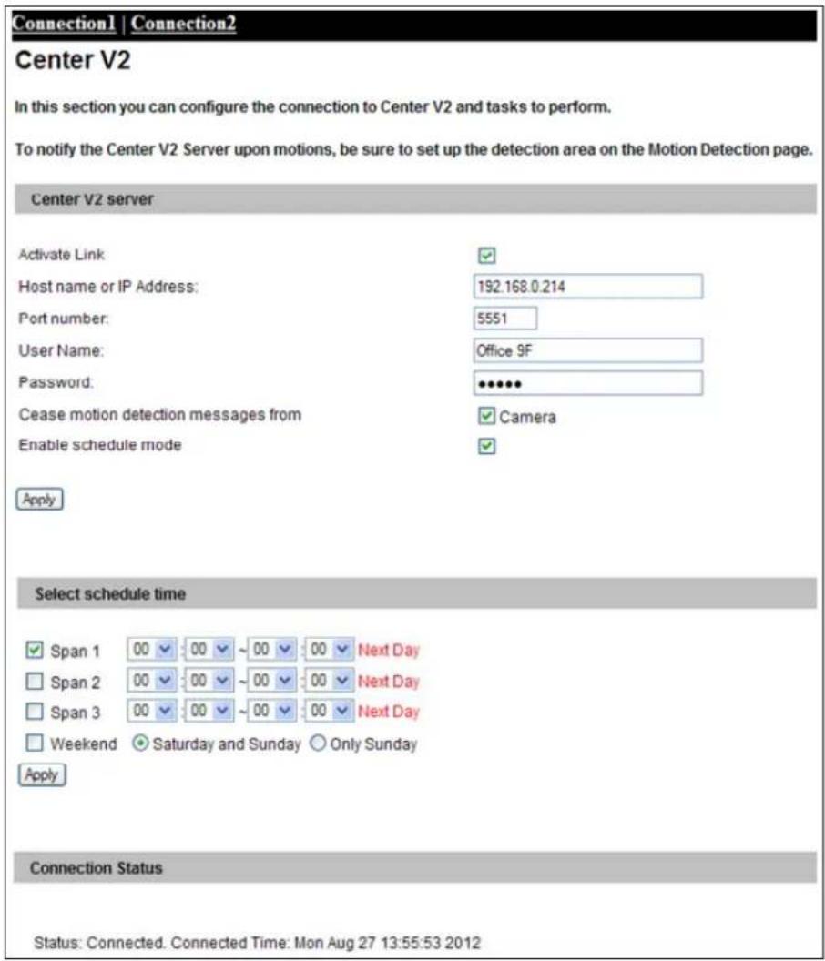 Connection1 | Connection2 Center V2 In this section you can configure the connection to Center V2 and tasks to perform. To notify the Center V2 Server upon motions, be sure to set up the detection area on the Motion Detection page. Center V2 server Activate Link Host name or IP Address: 192.168.0.214 Port number: 5551 User Name: Office 9F Password: ●●●●● Cease motion detection messages from Camera Enable schedule mode Apply Select schedule time ✓ Span 1 00 00 ~ 00 00 Next Day □ Span 2 00 00 ~ 00 00 Next Day □ Span 3 00 00 ~ 00 00 Next Day □ Weekend ○ Saturday and Sunday ○ Only Sunday Apply Connection Status Status: Connected. Connected Time: Mon Aug 27 13:55:53 2012