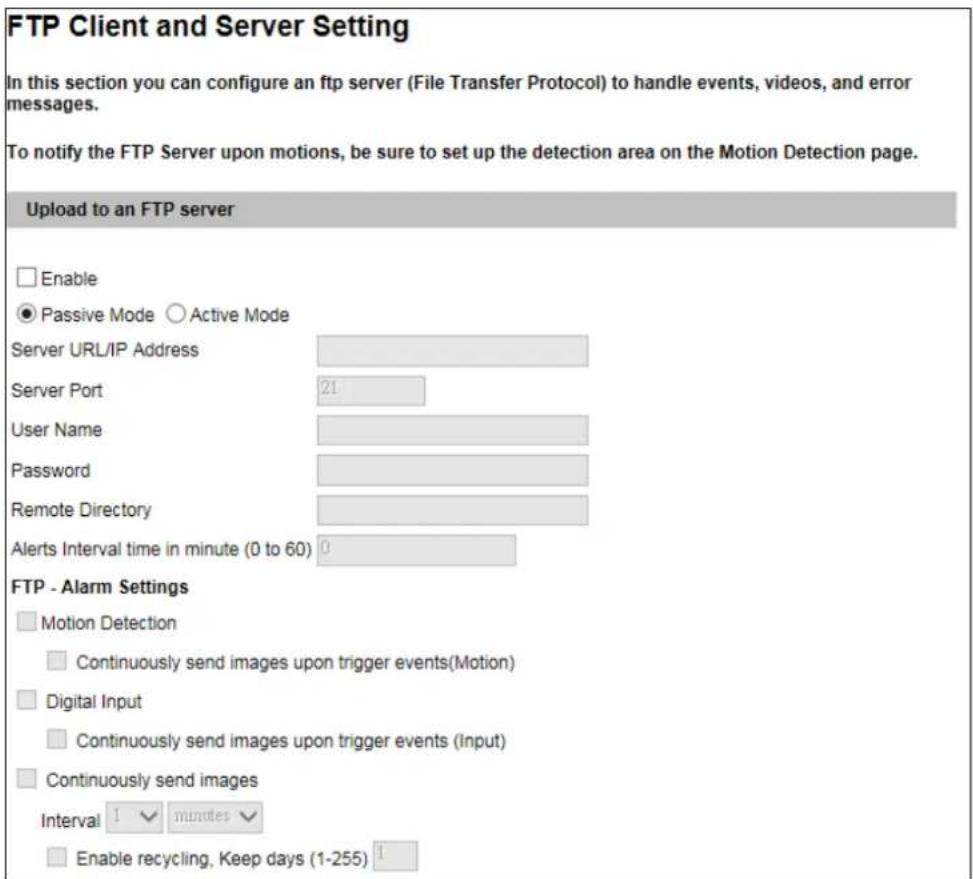 FTP Client and Server Setting In this section you can configure an ftp server (File Transfer Protocol) to handle events, videos, and error messages. To notify the FTP Server upon motions, be sure to set up the detection area on the Motion Detection page. Upload to an FTP server Enable Passive Mode Active Mode Server URL/IP Address Server Port 21 User Name Password Remote Directory Alerts Interval time in minute (0 to 60) 0 FTP - Alarm Settings Motion Detection Continuously send images upon trigger events(Motion) Digital Input Continuously send images upon trigger events (Input) Continuously send images Interval 1 minutes Enable recycling, Keep days (1-255)