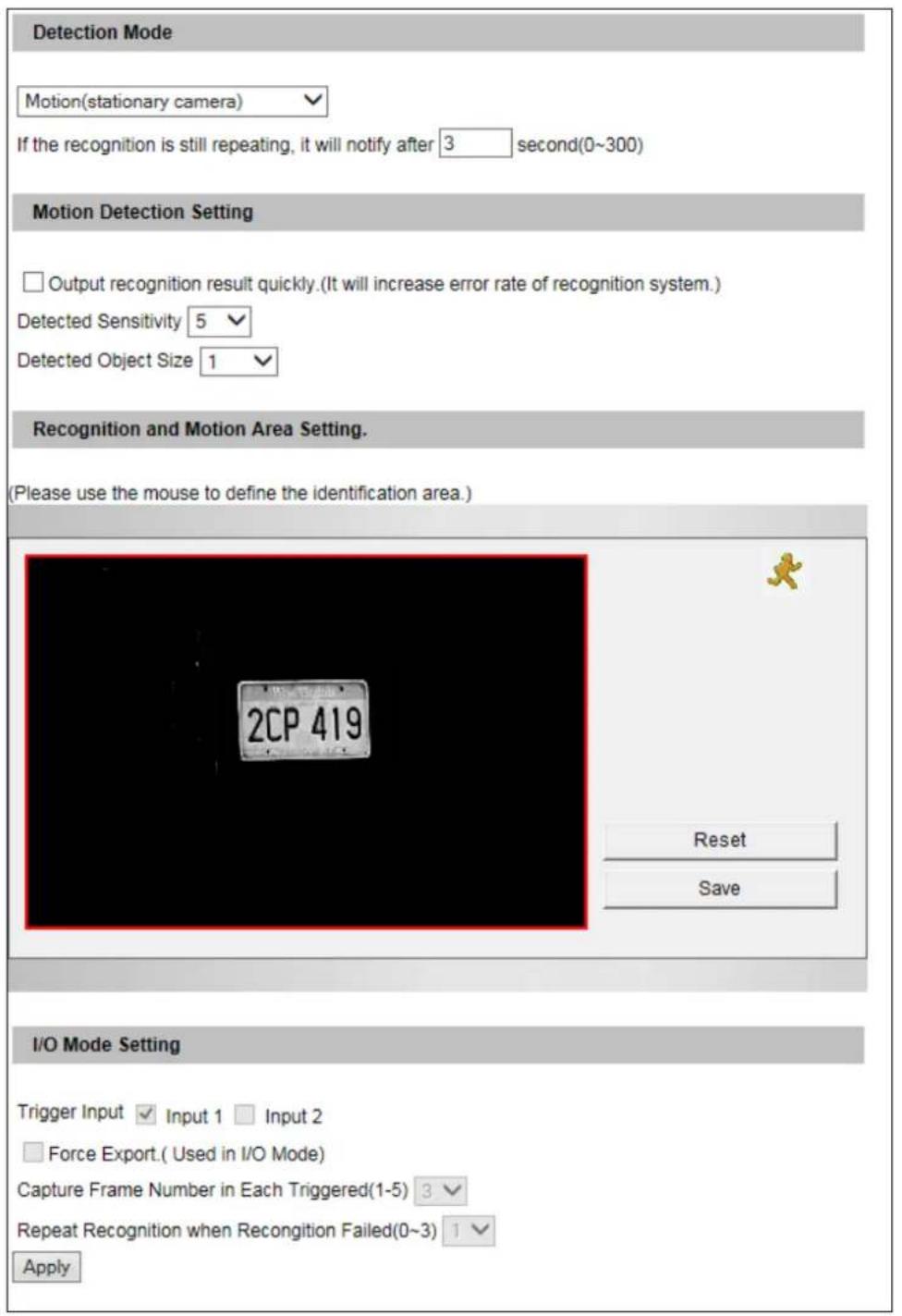 Detection Mode Motion(stationary camera) If the recognition is still repeating, it will notify after 3 second(0~300) Motion Detection Setting Output recognition result quickly.(It will increase error rate of recognition system.) Detected Sensitivity 5 Detected Object Size 1 Recognition and Motion Area Setting. (Please use the mouse to define the identification area.) 2CP 419 Reset Save I/O Mode Setting Trigger Input Input 1 Input 2 Force Export.( Used in I/O Mode) Capture Frame Number in Each Triggered(1-5) 3 Repeat Recognition when Recondition Failed(0~3) 1 Apply