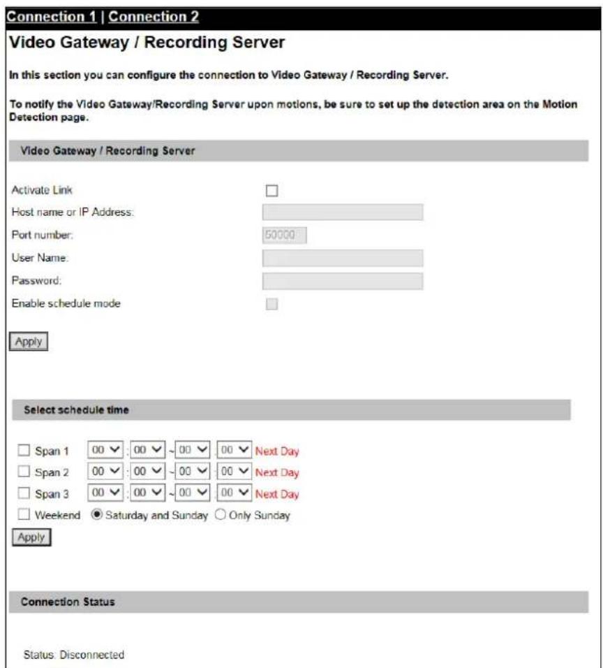 Connection 1 | Connection 2 Video Gateway / Recording Server In this section you can configure the connection to Video Gateway / Recording Server. To notify the Video Gateway/Recording Server upon motions, be sure to set up the detection area on the Motion Detection page. Video Gateway / Recording Server Activate Link Host name or IP Address: Port number: 50000 User Name: Password: Enable schedule mode Apply Select schedule time Span 1 00 00 ~ 00 00 Next Day Span 2 00 00 ~ 00 00 Next Day Span 3 00 00 ~ 00 00 Next Day Weekend ● Saturday and Sunday ○ Only Sunday Apply Connection Status Status: Disconnected