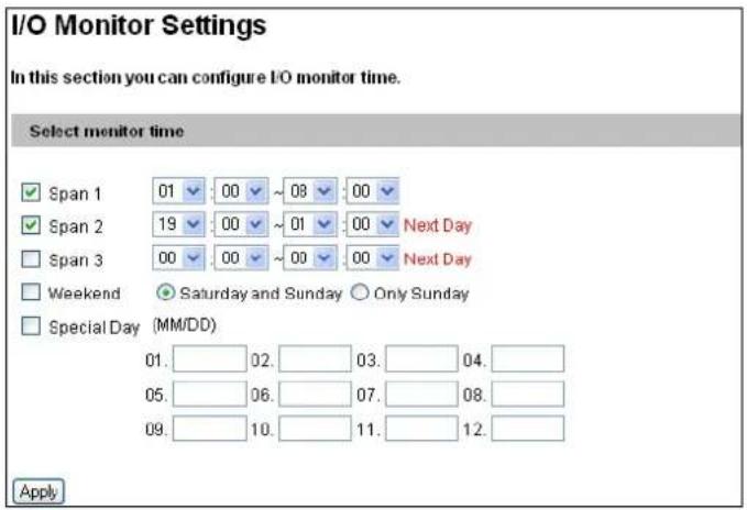 I/O Monitor Settings In this section you can configure I/O monitor time. Select monitor time ✓ Span 1 01 00 ~ 08 00 ✓ Span 2 19 00 ~ 01 00 Next Day ✓ Span 3 00 00 ~ 00 00 Next Day ✓ Weekend ● Saturday and Sunday ○ Only Sunday ✓ Special Day (MM/DD) 01. 02. 03. 04. 05. 06. 07. 08. 09. 10. 11. 12. Apply