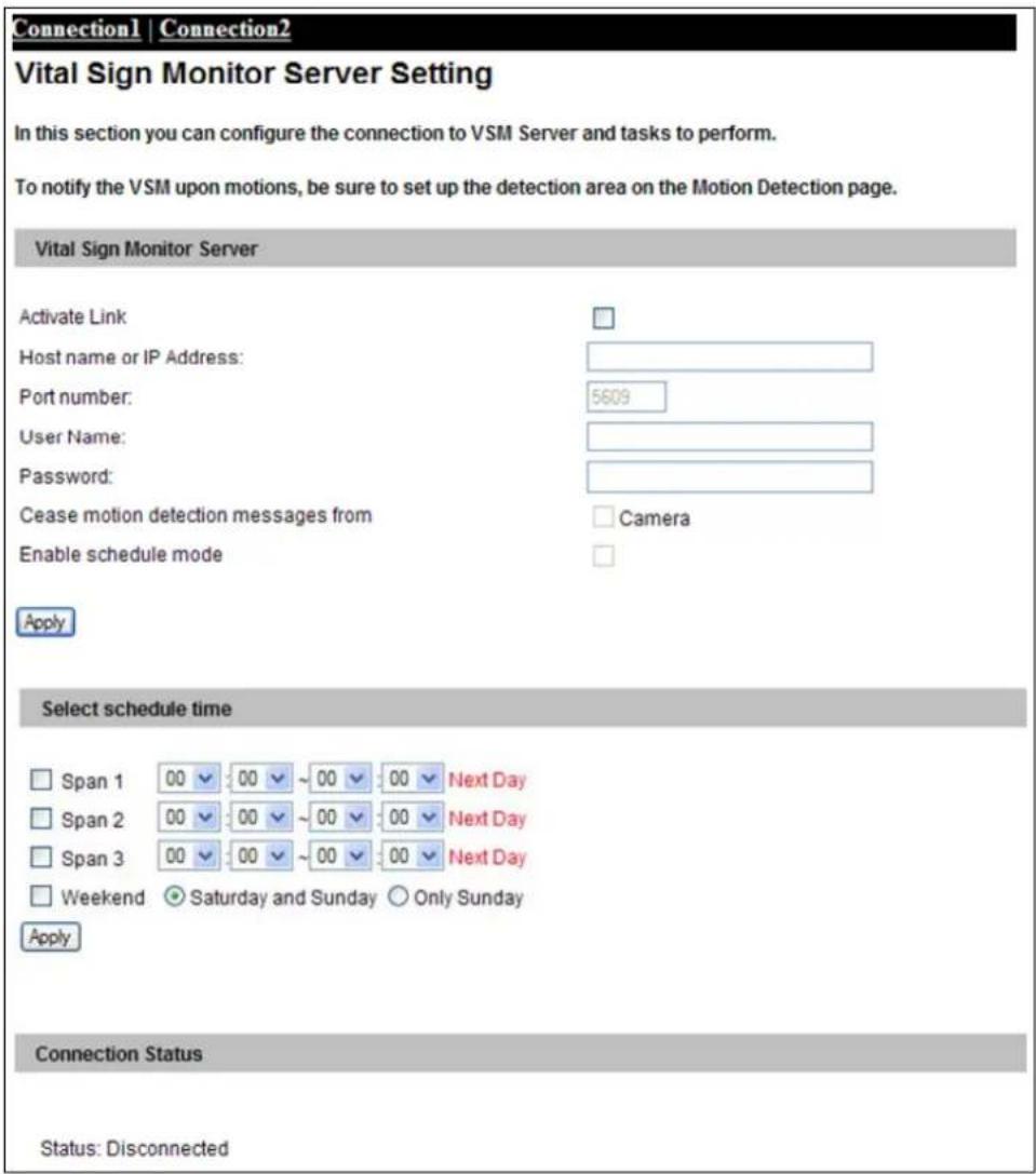 Connection1 | Connection2 Vital Sign Monitor Server Setting In this section you can configure the connection to VSM Server and tasks to perform. To notify the VSM upon motions, be sure to set up the detection area on the Motion Detection page. Vital Sign Monitor Server Activate Link Host name or IP Address: Port number: 5609 User Name: Password: Cease motion detection messages from Camera Enable schedule mode Apply Select schedule time Span 1 00 00 ~ 00 00 Next Day Span 2 00 00 ~ 00 00 Next Day Span 3 00 00 ~ 00 00 Next Day Weekend Saturday and Sunday Only Sunday Apply Connection Status Status: Disconnected
