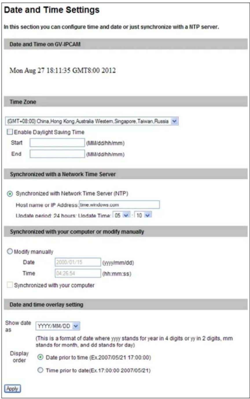 Date and Time Settings In this section you can configure time and date or just synchronize with a NTP server. Date and Time on GV-IPCAM Mon Aug 27 18:11:35 GMT8:00 2012 Time Zone (GMT+08:00) China,Hong Kong,Australia Western,Singapore,Taiwan,Russia Enable Daylight Saving Time Start (MM/dd/hh/mm) End (MM/dd/hh/mm) Synchronized with a Network Time Server Synchronized with Network Time Server (NTP) Host name or IP Address:time.windows.com Update period: 24 hours: Update Time: 05 : 10 Synchronized with your computer or modify manually Modify manually Date 2000/01/15 (yyyy/mm/dd) Time 04:26:54 (hh:mm:ss) Synchronized with your computer Date and time overlay setting Show date YYYYY/MM/DD as (This is a format of date where yyyy stands for year in 4 digits or yy in 2 digits, mm stands for month, and dd stands for day) Display order Date prior to time (Ex.2007/05/21 17:00:00) Time prior to date(Ex.17:00:00 2007/05/21) Apply
