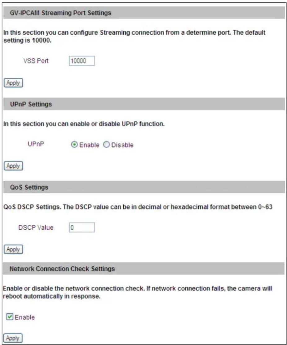 GV-IPCAM Streaming Port Settings In this section you can configure Streaming connection from a determine port. The default setting is 10000. VSS Port 10000 Apply UPnP Settings In this section you can enable or disable UPnP function. UPnP Enable Disable Apply QoS Settings QoS DSCP Settings. The DSCP value can be in decimal or hexadecimal format between 0~63 DSCP Value 0 Apply Network Connection Check Settings Enable or disable the network connection check. If network connection fails, the camera will reboot automatically in response. ✓ Enable Apply