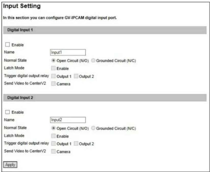 Input Setting In this section you can configure GV-IPCAM digital input port. Digital Input 1 Enable Name Input1 Normal State Open Circuit (N/O) Grounded Circuit (N/C) Latch Mode Enable Trigger digital output relay Output 1 Output 2 Send Video to CenterV2 Camera Digital Input 2 Enable Name Input2 Normal State Open Circuit (N/O) Grounded Circuit (N/C) Latch Mode Enable Trigger digital output relay Output 1 Output 2 Send Video to CenterV2 Camera Apply