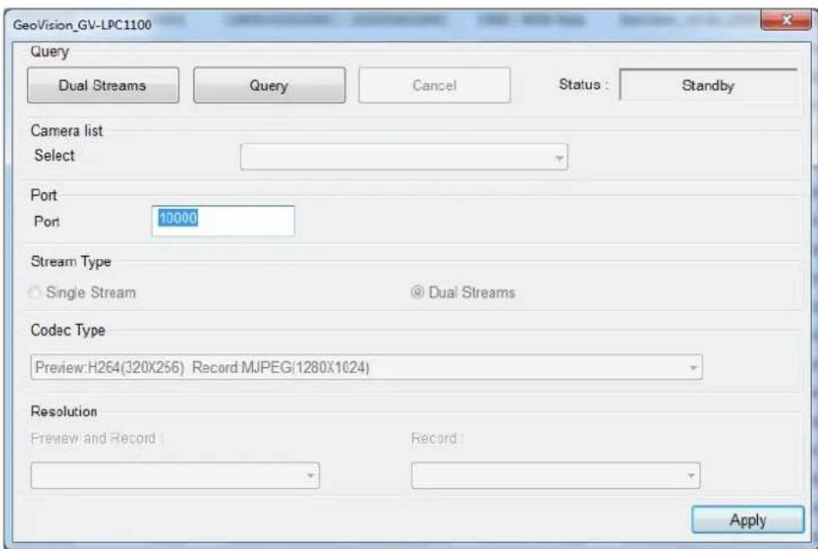 GeoVision_GV-LPC1100 Query Dual Streams Query Cancel Status : Standby Camera list Select Port Port 10000 Stream Type Single Stream @ Dual Streams Codac Type Preview:H264(320X256) Record MJPEG(1280X1024) Resolution Preview and Record : Record : Apply