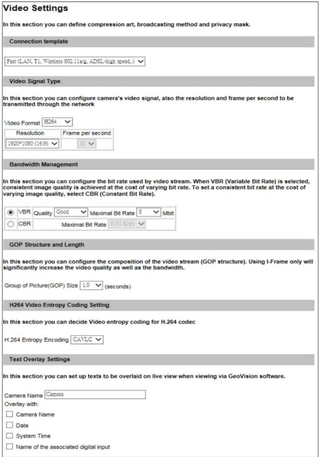 Video Settings In this section you can define compression art, broadcasting method and privacy mask. Connection template Fast (LAN, T1, Wireless 802.11a/s, ADSL-high speed...) Video Signal Type In this section you can configure camera's video signal, also the resolution and frame per second to be transmitted through the network Video Format H264 Resolution Frame per second 1920*1080 (16:9) 30 Bandwidth Management In this section you can configure the bit rate used by video stream. When VBR (Variable Bit Rate) is selected, consistent image quality is achieved at the cost of varying bit rate. To set a consistent bit rate at the cost of varying image quality, select CBR (Constant Bit Rate). VBR Quality Good Maximal Bit Rate 8 Mbit CBR Maximal Bit Rate 8192 Kbps GOP Structure and Length In this section you can configure the composition of the video stream (GOP structure). Using I-Frame only will significantly increase the video quality as well as the bandwidth. Group of Picture(GOP) Size 1.0 (seconds) H264 Video Entropy Coding Setting In this section you can decide Video entropy coding for H.264 codec H.264 Entropy Encoding CAVLC Text Overlay Settings In this section you can set up texts to be overlaid on live view when viewing via GeoVision software. Camera Name Camera Overlay with: □ Camera Name □ Date □ System Time □ Name of the associated digital input