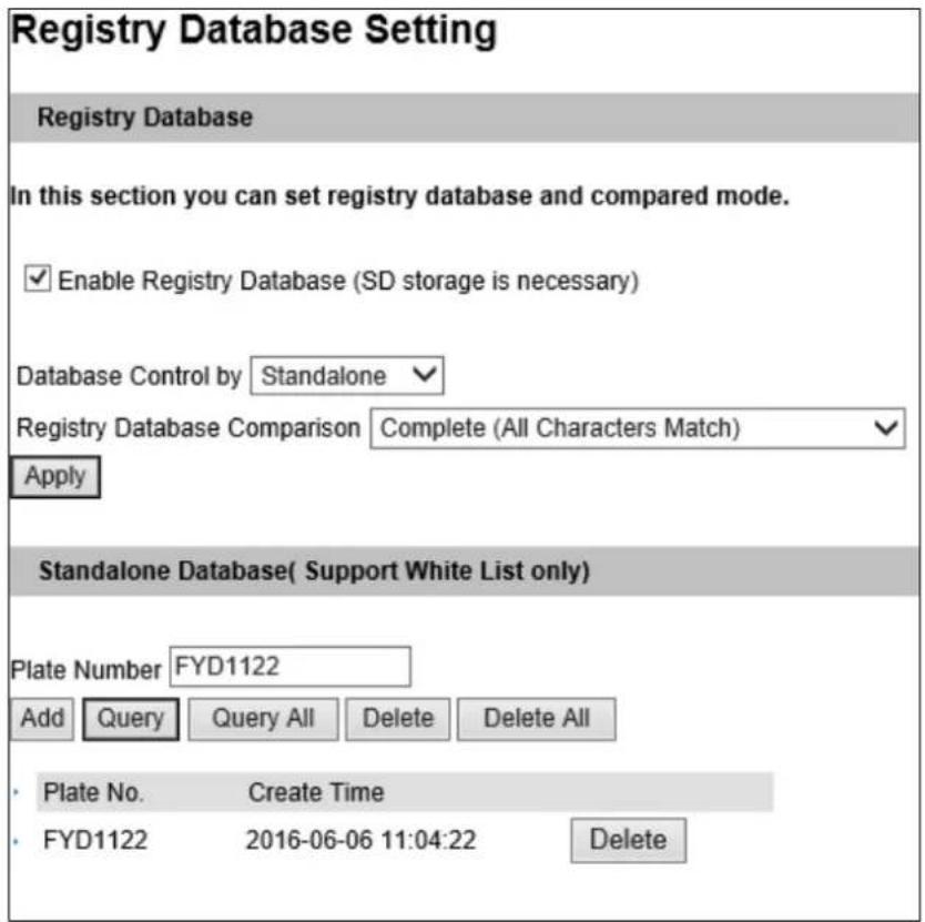 Registry Database Setting Registry Database In this section you can set registry database and compared mode. ✓ Enable Registry Database (SD storage is necessary) Database Control by Standalone ✓ Registry Database Comparison Complete (All Characters Match) ✓ Apply Standalone Database( Support White List only ) Plate Number FYD1122 Add Query Query All Delete Delete All • Plate No. Create Time • FYD1122 2016-06-06 11:04:22 Delete