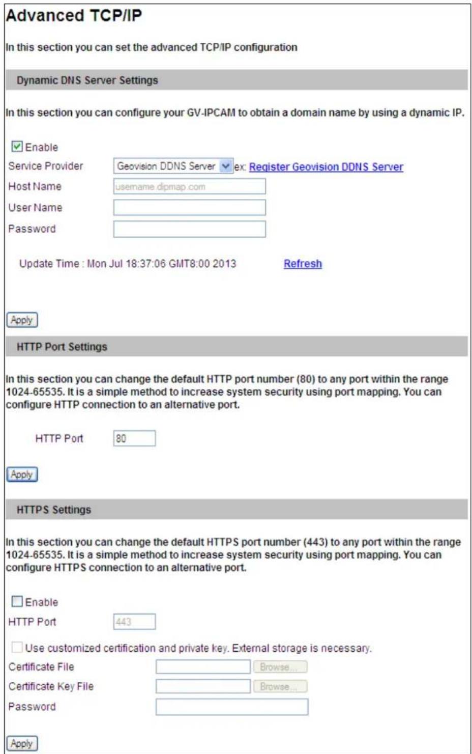 Advanced TCP/IP In this section you can set the advanced TCP/IP configuration Dynamic DNS Server Settings In this section you can configure your GV-IPCAM to obtain a domain name by using a dynamic IP. ✓ Enable Service Provider Geovision DDNS Server ex: Register Geovision DDNS Server Host Name username.dipmap.com User Name Password Update Time : Mon Jul 18:37:06 GMT8:00 2013 Refresh Apply HTTP Port Settings In this section you can change the default HTTP port number (80) to any port within the range 1024-65535. It is a simple method to increase system security using port mapping. You can configure HTTP connection to an alternative port. HTTP Port 80 Apply HTTPS Settings In this section you can change the default HTTPS port number (443) to any port within the range 1024-65535. It is a simple method to increase system security using port mapping. You can configure HTTPS connection to an alternative port. □ Enable HTTP Port 443 □ Use customized certification and private key. External storage is necessary. Certificate File Browse... Certificate Key File Browse... Password Apply