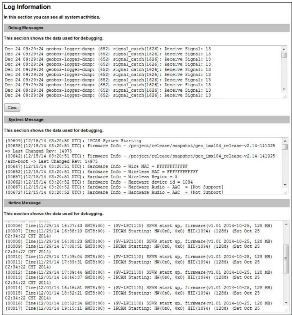 Log Information In this section you can see all system activities. Debug Messages This section shows the data used for debugging. Dec 24 09:29:24 geobox-logger-dump: (652) signal_catch[1626]: Receive Signal: 13 Dec 24 09:29:24 geobox-logger-dump: (652) signal_catch[1626]: Receive Signal: 13 Dec 24 09:29:24 geobox-logger-dump: (652) signal_catch[1626]: Receive Signal: 13 Dec 24 09:29:24 geobox-logger dump: (652) signal_catch[1626]: Receive Signal: 13 Dec 24 09:29:24 geobox-logger-dump: (652) signal_catch[1626]: Receive Signal: 13 Dec 24 09:29:24 geobox-logger-dump: (652) signal_catch[1626]: Receive Signal: Dec 24 09:29:24 geobox-logger-dump: (652) signal_catch[1626]: Receive Signal: 13 Dec 24 09:29:24 geobox-logger-dump: (652) signal_catch[1626]: Receive Signal: 13 Dec 24 09:29:24 geobox-logger-rump: (652) signal_catch[1626]: Receive Signal: 13 Dec 24 09:29:24 geobox-logger-dump: (652) signal_catch[1626]: Receive Signal: 13 Dec 24 09:29:24 geobox-logger-dump: (652) signal_catch[1626]: Receive Eventual Dec 24 09:29:24 geobox-logger-dump: (652) signal_catch[1626]: Receive Signal: 13 Dec 24 09:29:24 geobox-logger-dump: (652) signal_catch[1626]: Receive Signal: 13 Dec 24 09:29:24 geobox-logging-dump: (652) signal_catch[1626]: Receive Signal: 13 Dec 24 09:29:24 geobox-logging-dump: (652) signal_catch[1626]: Receive Signal: 13 Clear System Message This section shows the data used for debugging. (00609) (12/15/14 03:20:50 UTC): IPCAM System Starting (00638) (12/15/14 03:20:51 UTC): Firmware Info - /project/release/snapshot/geo_imx104_release-v2.14-141025 => Last Changed Rev: 14975 (00642) (12/15/14 03:20:51 UTC): Firmware Info - /project/release/snapshot/geo_imx104_release-v2.14-141025 /arm-boot => Last Changed Rev: 14975 (00647) (12/15/14 03:20:51 UTC): Hardware Info - Wire MAC = FFFFFFFFFFF (00652) (12/15/14 03:20:51 UTC): Hardware Info - Wireless MAC = FFFFFFFFFFF (00657) (12/15/14 03:20:51 UTC): Hardware Info - Wireless Region = 5 (00662) (12/15/14 03:20:52 UTC): Hardware Info - Hardware device id = 1094 (00667) (12/15/14 03:20:52 UTC): Hardware Info - Hardware Audio - AAC = [Not Support] (00672) (12/15/14 03:20:52 UTC): Hardware Info - Hardware Audio - AAC = [Not Support] Notice Message This section shows the data used for debugging. (00006) Time (11/29/14 16:07:43 GMT8:00) - (GV-LPC1100) SSVR start up, firmware(v1.01 2014-10-25, 128 MB) (00007) Time (11/29/14 16:38:10 GMT8:00) - IPCAM Starting: HW(0x0, 0x0) HID(1094) (128M) (Sat Oct 25 02:34:22 CST 2014) (00008) Time (11/29/14 16:38:23 GMT8:00) - (GV-LPC1100) SSVR start up, firmware(v1.01 2014-10-25, 128 MB) (00009) Time (11/29/14 17:08:51 GMT8:00) - IPCAM Starting: HW(0x0, 0x0) HID(1094) (128M) (Sat Oct 25 02:34:22 CST 2014) (00010) Time (11/29/14 17:09:04 GMT8:00) - (GV-LPC1100) SSVR start up, firmware(v1.01 2014-10-25, 128 MB) (00011) Time (11/29/14 17:39:31 GMT8:00) - IPCAM Starting: HW(0x0, 0x0) HID(1094) (128M) (Sat Oct 25 02:34:22 CST 2014) (00012) Time (11/29/14 17:39:44 GMT8:00) - (GV-LPC1100) SSVR start up, firmware(v1.01 2014-10-25, 128 MB) (00013) Time (12/01/14 16:46:37 GMT8:00) - IPCAM Starting: HW(0x0, 0x0) HID(1094) (128M) (Sat Oct 25 02:34:22 CST 2014) (00014) Time (12/01/14 16:46:51 GMT8:00) - (GV-LPC1100) SSVR start up, firmware(v1.01 2014-10-25, 128 MB) (00015) Time (12/01/14 18:52:21 GMT8:00) - IPCAM Starting: HW(0x0, 0x0) HID(1094) (128M) (Sat Oct 25 02:34:22 CST 2014) (00016) Time (12/01/14 18:52:34 GMT8:00) - (GV-LPC1100) SSVR start up, firmware(v1.01 2014-10-25, 128 MB) (00017) Time (12/01/14 19:55:33 GMT8:00) - IPCAM Starting: HW(0xO, 0xO) HID(1O94) (128M) (Sat Oct 25