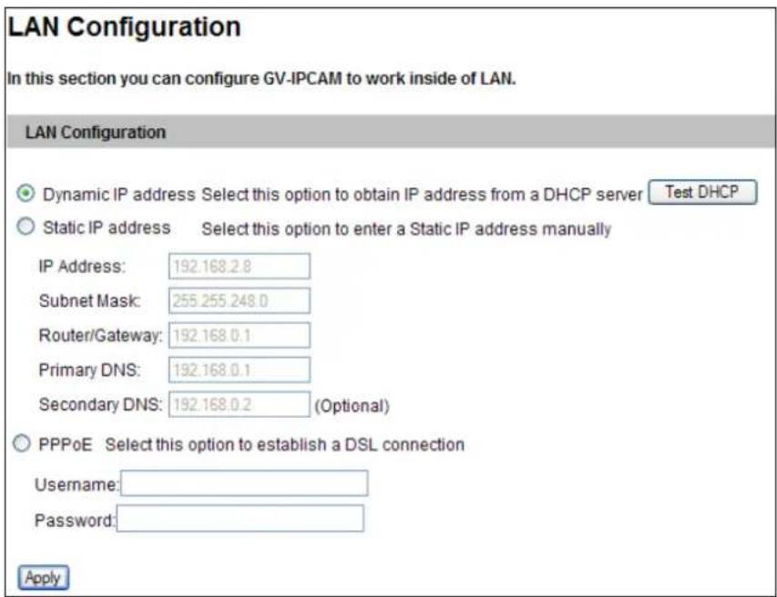 LAN Configuration In this section you can configure GV-IPCAM to work inside of LAN. LAN Configuration Dynamic IP address Select this option to obtain IP address from a DHCP server Test DHCP Static IP address Select this option to enter a Static IP address manually IP Address: 192.168.2.8 Subnet Mask: 255.255.248.0 Router/Gateway: 192.168.0.1 Primary DNS: 192.168.0.1 Secondary DNS: 192.168.0.2 (Optional) PPPoE Select this option to establish a DSL connection Username: Password: Apply