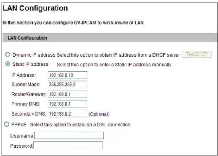 LAN Configuration In this section you can configure GV-IPCAM to work inside of LAN. LAN Configuration Dynamic IP address Select this option to obtain IP address from a DHCP server Test DHCP Static IP address Select this option to enter a Static IP address manually IP Address: 192.168.0.10 Subnet Mask: 255.255.255.0 Router/Gateway: 192.168.0.1 Primary DNS: 192.168.0.1 Secondary DNS: 192.168.0.2 (Optional) PPPoE Select this option to establish a DSL connection Username: Password: