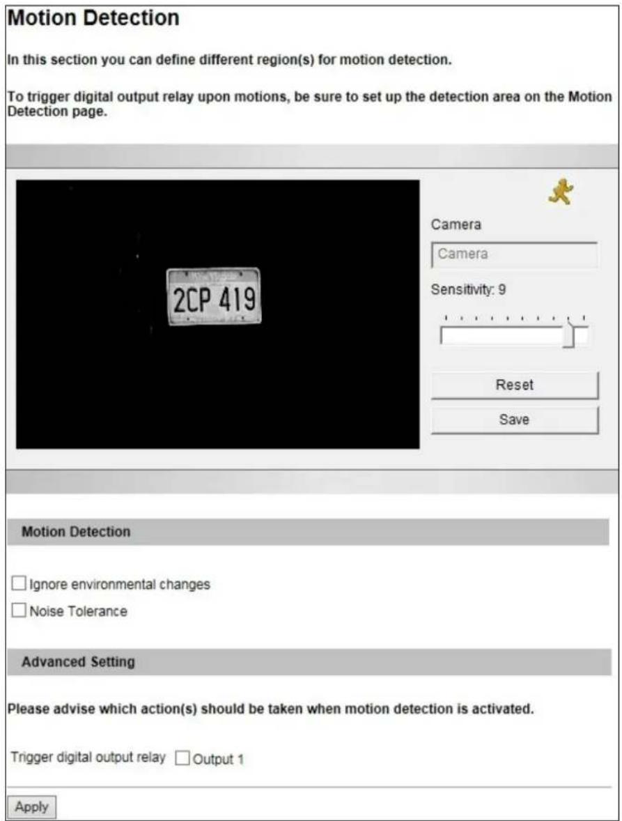 Motion Detection In this section you can define different region(s) for motion detection. To trigger digital output relay upon motions, be sure to set up the detection area on the Motion Detection page. 2CP 419 Camera Camera Sensitivity: 9 Reset Save Motion Detection Ignore environmental changes Noise Tolerance Advanced Setting Please advise which action(s) should be taken when motion detection is activated. Trigger digital output relay □ Output 1 Apply