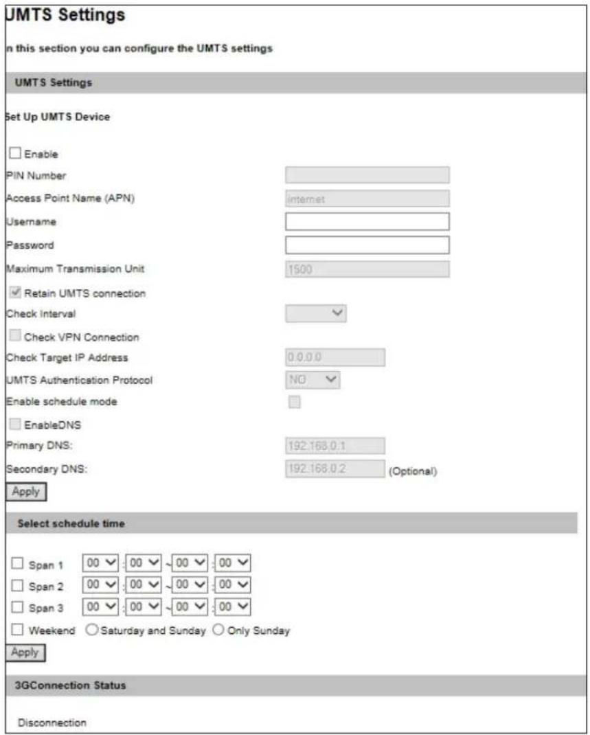 UMTS Settings In this section you can configure the UMTS settings UMTS Settings Set Up UMTS Device Enable PIN Number Access Point Name (APN) Internet Username Password Maximum Transmission Unit 1500 Retain UMTS connection Check interval Check VPN Connection Check Target IP Address 0.0.0.0 UMTS Authentication Protocol NO Enable schedule mode EnableDNS Primary DNS: 192.168.0.1 Secondary DNS: 192.168.0.2 (Optional) Apply Select schedule time Span 1 00 00 00 00 00 Span 2 00 00 00 00 00 Span 3 00 00 00 00 00 Weekend Saturday and Sunday Only Sunday Apply 3GConnection Status Disconnection