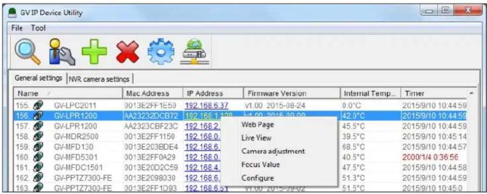 GV IP Device Utility File Tool General settings | NVR camera settings | Name / Mac Address IP Address Firmware Version Internal Temp... Timer 155 GV-LPC2011 0013E2FF1E50 192.168.6.37 v1.00 2015-08-24 0.0°C 2015/9/10 10:44:59 156 GV-LPR1200 AA23232DCB72 192.168.1.20 b4.00 2015-09-09 42.0°C 2015/9/10 10:44:59 157 GV-LPR1200 AA2323CBF23C 192.168.2 Web Page 45.5°C 2015/9/10 10:44:59 158 GV-MDR2500 0013E2FF1150 192.168.0 Live View 39.5°C 2015/9/10 10:45:14 159 GV-MFD130 0013E203BDE4 192.168.6 Camera adjustment 68.5°C 2015/9/10 10:44:57 160 GV-MFD5301 0013E2FF0A29 192.168.0 Focus Value 40.5°C 2000/1/4 0:36:56 161 GV-MFDC1501 0013E20D2C59 192.168.4 Focus Value 47.5°C 2015/9/10 10:44:58 162 GV-PPTZ7300-FE 0013E2098030 192.168.6 Configure 51.3°C 2015/9/10 10:44:59 163 GV-PPTZ7300-FE 0013E2FF1D93 192.168.6.5T v1.00 2015-09-02 51.5°C 2015/9/10 10:45:0