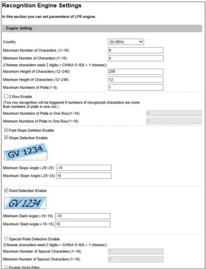 Recognition Engine Settings In this section you can set parameters of LPR engine. Engine Setting Country GLOBAL Maximum Number of Characters: (1~16) 9 Minimum Number of Characters: (1~16) 4 (Chinese characters need 2 digits-> CHINA 5~8(6 + 1 chinese)) Maximum Height of Characters: (12~240) 200 Minimum Height of Characters: (12~240) 12 Maximum Numbers of Plate: (1~8) 1 □ 2 Row Enable (Two row recognition will be triggered if numbers of recognized characters are more than numbers of plate in one row.) Maximum Numbers of Plate in One Row(1~16) 4 Minimum Numbers of Plate in One Row(1~16) 2 ✓ Fast Slope Detention Enable ✓ Slope Detection Enable GV 1234 Minimum Slope Angle: (-25~25) -10 Maximum Slope Angle: (-25~25) 10 ✓ Slant Detection Enable GV 1234 Minimum Slant Angle: (-15~15) -10 Maximum Slant Angle: (-15~15) 10 □ Special Plate Detection Enable (Chinese characters need 2 digits-> CHINA 5~8(6 + 1 chinese)) Maximum Number of Special Characters: (1~16) 7 Minimum Number of Special Characters: (1~16) 4 □ Enable Word Filter