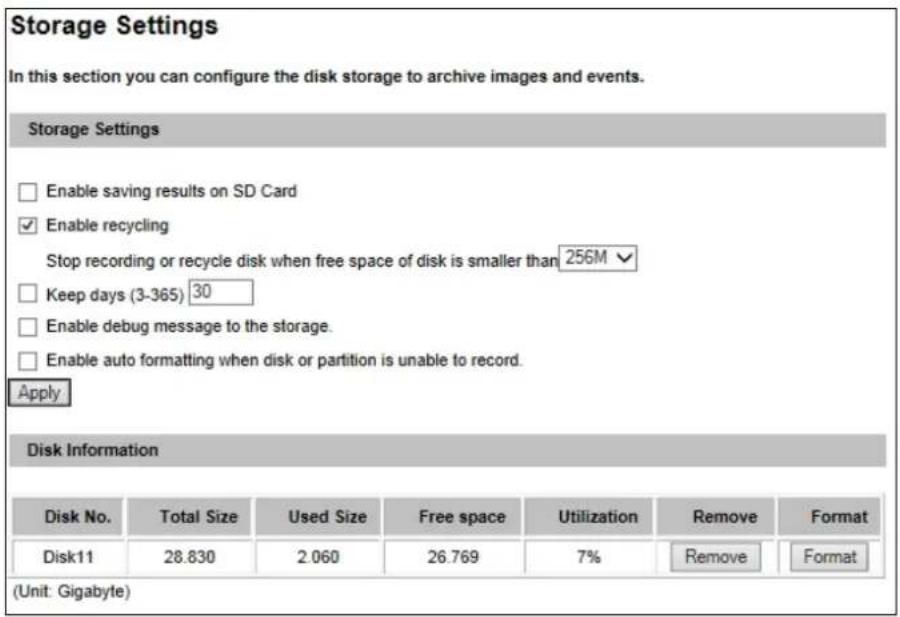 Storage Settings In this section you can configure the disk storage to archive images and events. Storage Settings Enable saving results on SD Card Enable recycling Stop recording or recycle disk when free space of disk is smaller than 256M Keep days (3-365) 30 Enable debug message to the storage. Enable auto formatting when disk or partition is unable to record. Apply Disk Information Disk No. Total Size Used Size Free space Utilization Remove Format Disk11 28.830 2.060 26.769 7% Remove Format (Unit: Gigabyte)