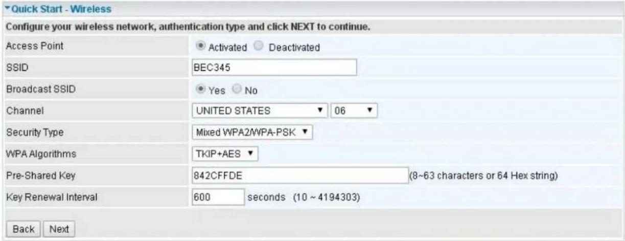 Quick Start - Wireless Configure your wireless network, authentication type and click NEXT to continue. Access Point Activated Deactivated SSID BEC345 Broadcast SSID Yes No Channel UNITED STATES 06 Security Type Mixed WPA2/WPA-PSK WPA Algorithms TKIP+AES Pre-Shared Key 842CFFDE (8~63 characters or 64 Hex string) Key Renewal Interval 600 seconds (10 ~ 4194303) Back Next